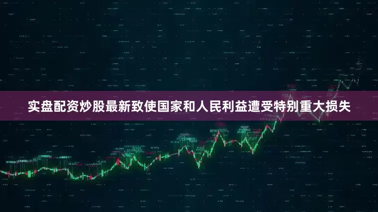 实盘配资炒股最新致使国家和人民利益遭受特别重大损失