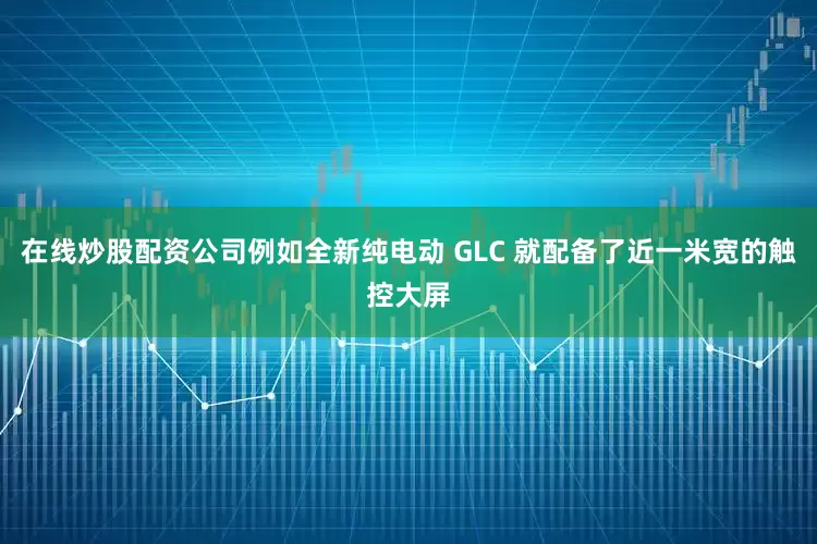 在线炒股配资公司例如全新纯电动 GLC 就配备了近一米宽的触控大屏