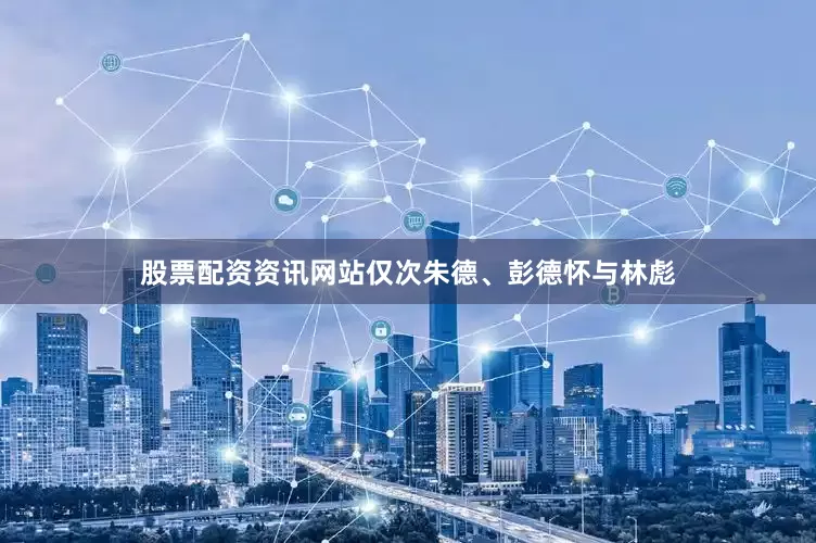 股票配资资讯网站仅次朱德、彭德怀与林彪