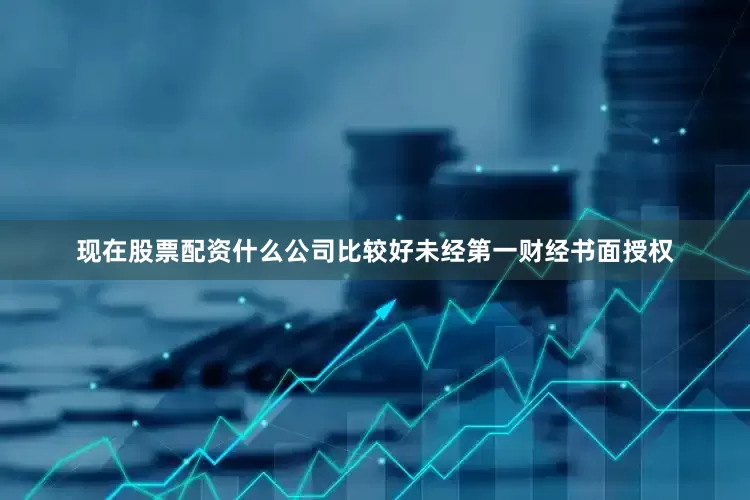 现在股票配资什么公司比较好未经第一财经书面授权