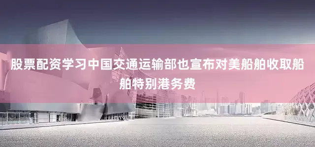 股票配资学习中国交通运输部也宣布对美船舶收取船舶特别港务费