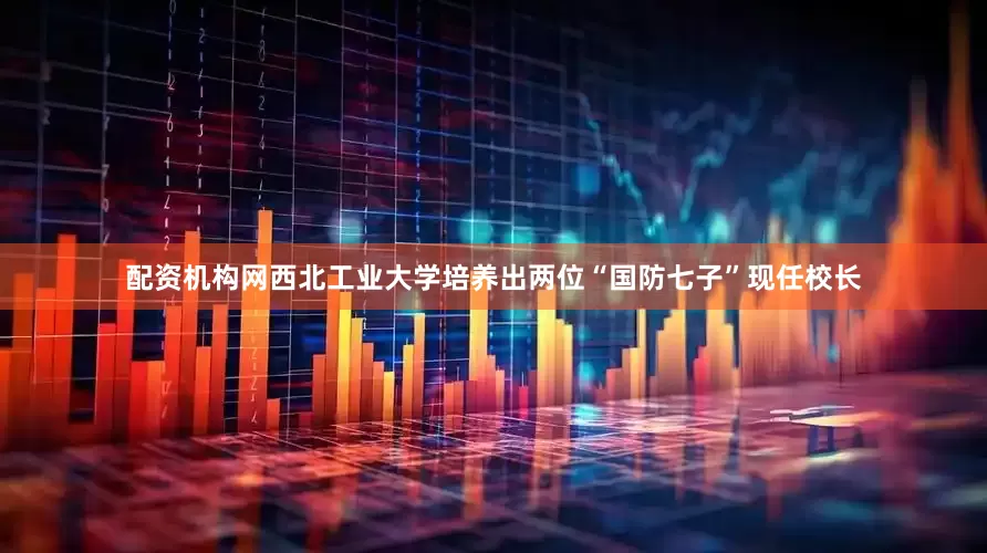 配资机构网西北工业大学培养出两位“国防七子”现任校长
